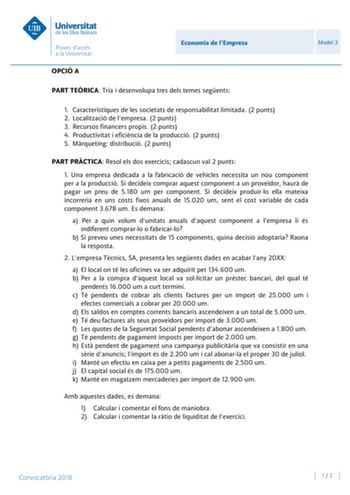 Economia de lEmpresa Model 3 OPCIÓ A PART TERICA Tria i desenvolupa tres dels temes segents 1 Característiques de les societats de responsabilitat limitada 2 punts 2 Localització de lempresa 2 punts 3 Recursos financers propis 2 punts 4 Productivitat i eficincia de la producció 2 punts 5 Mrqueting distribució 2 punts PART PRCTICA Resol els dos exercicis cadascun val 2 punts 1 Una empresa dedicada a la fabricació de vehicles necessita un nou component per a la producció Si decideix comprar aques…