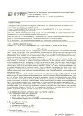 BiJ UNIVERSIDAD Evai1U1ación die Bachillerato para Acceso a la Universidad EBAU IMi DELARIOJA Curso Académico 20192020 ASIGNATURA LENGUA EXTRA NJERA 11I NGLÉS INSTRUCC IONES El examen contiene un bloque con preguntas sobre un texto otro bloque de preguntas de gramática y un tercer bloque con ejercicios de expresión escrita Boque 1READING COMPREHENSION El estudiante elegirá SOLO UNO de los textos propuestos y contestará a todas las preguntas formuladas Bloque 2USE OF ENGLISH El estudiante elegir…