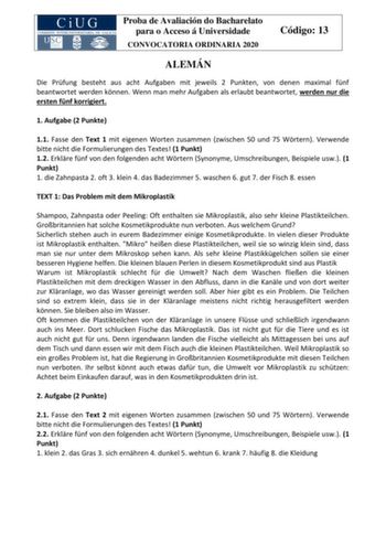 Proba de Avaliación do Bacharelato para o Acceso á Universidade CONVOCATORIA ORDINARIA 2020 Código 13 ALEMÁN Die Prfung besteht aus acht Aufgaben mit jeweils 2 Punkten von denen maximal fnf beantwortet werden knnen Wenn man mehr Aufgaben als erlaubt beantwortet werden nur die ersten fnf korrigiert 1 Aufgabe 2 Punkte 11 Fasse den Text 1 mit eigenen Worten zusammen zwischen 50 und 75 Wrtern Verwende bitte nicht die Formulierungen des Textes 1 Punkt 12 Erklre fnf von den folgenden acht Wrtern Syno…