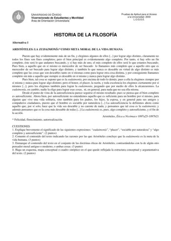 UNIVERSIDAD DE OVIEDO Vicerrectorado de Estudiantes y Movilidad Área de Orientación Universitaria Pruebas de Aptitud para el Acceso a la Universidad 2003 LOGSE HISTORIA DE LA FILOSOFÍA Alternativa 1 ARISTÓTELES LA EUDAIMONÍA COMO META MORAL DE LA VIDA HUMANA Puesto que hay evidentemente más de un fin y elegimos algunos de ellos  por lograr algo distinto claramente no todos los fines son fines completos pero el bien principal es evidentemente algo completo Por tanto si hay sólo un fin completo é…