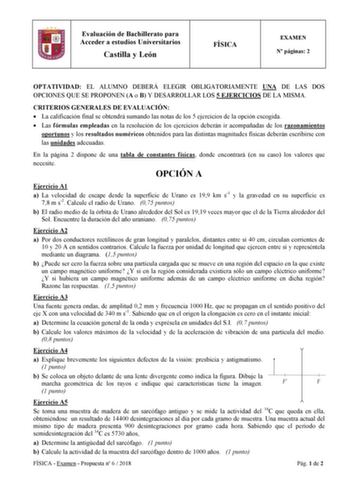 Evaluación de Bachillerato para Acceder a estudios Universitarios Castilla y León FÍSICA EXAMEN N páginas 2 OPTATIVIDAD EL ALUMNO DEBERÁ ELEGIR OBLIGATORIAMENTE UNA DE LAS DOS OPCIONES QUE SE PROPONEN A o B Y DESARROLLAR LOS 5 EJERCICIOS DE LA MISMA CRITERIOS GENERALES DE EVALUACIÓN  La calificación final se obtendrá sumando las notas de los 5 ejercicios de la opción escogida  Las fórmulas empleadas en la resolución de los ejercicios deberán ir acompañadas de los razonamientos oportunos y los r…