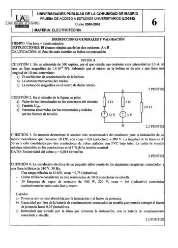 UNIVERSIDADES PÚBLICAS DE LA COMUNIDAD DE MADRID 1 TUMTAJUJ 1 PRUEBA DE ACCESO A ESTUDIOS UNIVERSITARIOS LOGSE  llNlERSIDAD ALTONOMAI Curso 20052006 6 1 1 MATERIA ELECTROTECNIA INSTRUCCIONES GENERALES Y VALORACIÓN TIEMPO Una hora y treinta minutos INSTRUCCIONES El alwnno elegirá una de las dos opciones A o B CALIFICACIÓN Al final de cada cuestión se indica su puntuación  OPCIÓN A CUESTIÓN 1 En un solenoide de 500 espiras por el que circula una corriente cuya intensidad es 25 A se crea un flujo …