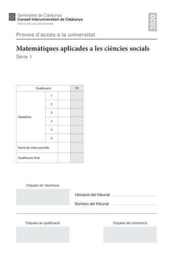 2020 Proves daccés a la universitat Matemtiques aplicades a les cincies socials Srie 1 Qualificació TR 1 2 3 Qestions 4 5 6 Suma de notes parcials Qualificació final Etiqueta de lalumnea Ubicació del tribunal  Número del tribunal  Etiqueta de qualificació Etiqueta del correctora Responeu a QUATRE de les sis qestions segents En les respostes expliqueu sempre qu voleu fer i per qu Cada qestió val 25 punts Podeu utilitzar calculadora per no es permet lús de calculadores o altres aparells que poden…