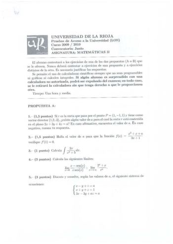 UNIVERSIDAD DE LA RIOJA 1ruebas de Acceso a la lJniversidad LOF urso 2009  2010 Convocatoria Junio ASIGNATURA lVJArEMÁTICAS l El aln rnuo contcstará n los ejercicios de u nn de las dos propuestas A o B que se le ofreccu Nunca deberá contestar a ejerdcios de uua propucstn y a ejcircicios distiutos de la otra Es necesario jutificar las respuestas Se pennitc l uso ele calcu ladoras cicntíficas sien1pre que no scau progra1nahle ni gráficas ni calculen integrr1lei Si algún alun1no es sorprendido con…