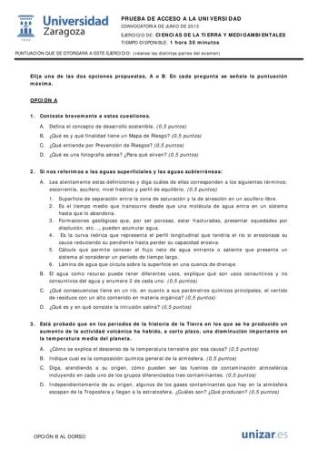  Universidad fil Zaragoza 1542 PRUEBA DE ACCESO A LA UNIVERSIDAD CONVOCATORIA DE JUNIO DE 2013 EJERCICIO DE CIENCIAS DE LA TIERRA Y MEDIOAMBIENTALES TIEMPO DISPONIBLE 1 hora 30 minutos PUNTUACIÓN QUE SE OTORGARÁ A ESTE EJERCICIO véanse las distintas partes del examen Elija una de las dos opciones propuestas A o B En cada pregunta se señala la puntuación máxima OPCIÓN A 1 Conteste brevemente a estas cuestiones A Defina el concepto de desarrollo sostenible 05 puntos B Qué es y qué finalidad tiene…