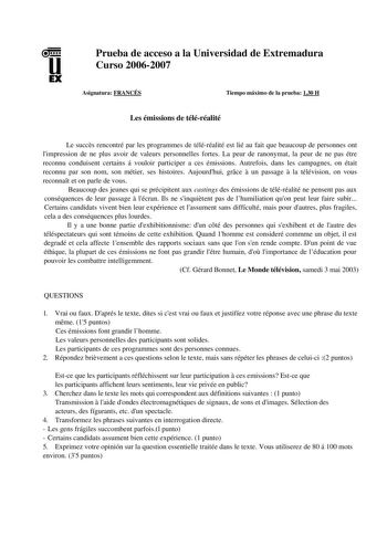 u EX Prueba de acceso a la Universidad de Extremadura Curso 20062007 Asignatura FRANCÉS Tiempo máximo de la prueba 130 H Les émissions de téléréalité Le succs rencontré par les programmes de téléréalité est lié au fait que beaucoup de personnes ont limpression de ne plus avoir de valeurs personnelles fortes La peur de ranonymat la peur de ne pas étre reconnu conduisent certains á vouloir participer a ces émissions Autrefois dans les campagnes on était reconnu par son nom son métier ses histoire…