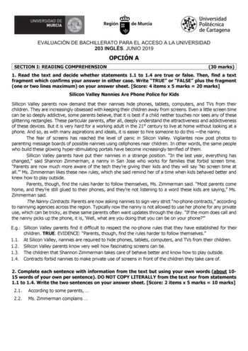 EVALUACIÓN DE BACHILLERATO PARA EL ACCESO A LA UNIVERSIDAD 203 INGLÉS JUNIO 2019 OPCIÓN A SECTION I READING COMPREHENSION 30 marks 1 Read the text and decide whether statements 11 to 14 are true or false Then find a text fragment which confirms your answer in either case Write TRUE or FALSE plus the fragment one or two lines maximum on your answer sheet Score 4 items x 5 marks  20 marks Silicon Valley Nannies Are Phone Police for Kids Sillicon Valley parents now demand that their nannies hide p…