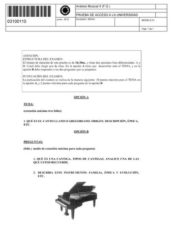 11 1111 1 111 111 11 111 11 03100110  Junio  2015 Análisis Musical 11 FG 1 PRUEBA DE ACCESO A LA UNIVERSIDAD 1 Duración 90min MODELO 01 Hoja 1 de 1 ATENCIÓN ESTRUCTURA DEL EXAMEN El tiempo de duración de esta prueba es de lh30m y tiene dos opciones bien diferenciadas A y B Usted debe elegir una de ellas En la opción A tiene que desarrollar solo el TEMA y en la opción B debe responder a las dos preguntas que se proponen PUNTUACIÓN DEL EXAMEN La puntuación del examen se realiza de la manera sigui…