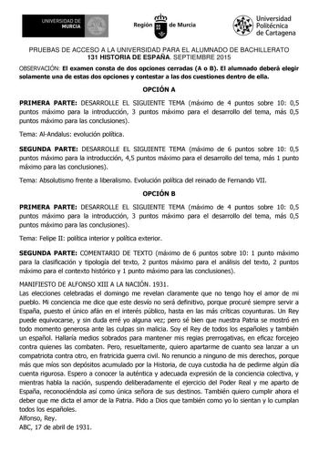 UNIVERSIDAD DE MURCIA  Ih Región de Murcia Universidad Politécnica de Cartagena PRUEBAS DE ACCESO A LA UNIVERSIDAD PARA EL ALUMNADO DE BACHILLERATO 131 HISTORIA DE ESPAÑA SEPTIEMBRE 2015 OBSERVACIÓN El examen consta de dos opciones cerradas A o B El alumnado deberá elegir solamente una de estas dos opciones y contestar a las dos cuestiones dentro de ella OPCIÓN A PRIMERA PARTE DESARROLLE EL SIGUIENTE TEMA máximo de 4 puntos sobre 10 05 puntos máximo para la introducción 3 puntos máximo para el …