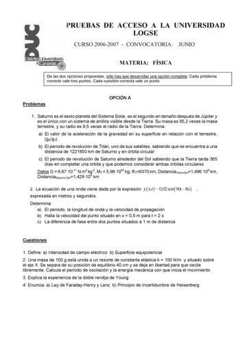 PRUEBAS DE ACCESO A LA UNIVERSIDAD LOGSE CURSO 20062007  CONVOCATORIA JUNIO MATERIA FÍSICA De las dos opciones propuestas sólo hay que desarrollar una opción completa Cada problema correcto vale tres puntos Cada cuestión correcta vale un punto Problemas OPCIÓN A 1 Saturno es el sexto planeta del Sistema Solar es el segundo en tamaño después de Júpiter y es el único con un sistema de anillos visible desde la Tierra Su masa es 952 veces la masa terrestre y su radio es 95 veces el radio de la Tier…