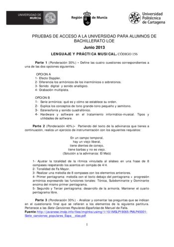 UNIVERSIDAD DE rlfiJI MURCIA  Irth Región de Murcia Universidad Politécnica de Cartagena PRUEBAS DE ACCESO A LA UNIVERSIDAD PARA ALUMNOS DE BACHILLERATO LOE Junio 2013 LENGUAJE Y PRÁCTICA MUSICAL CÓDIGO 156 Parte 1 Ponderación 30  Define las cuatro cuestiones correspondientes a una de las dos opciones siguientes OPCION A 1 Efecto Doppler 2 Diferencia los armónicos de los inarmónicos o sobretonos 3 Sonido digital y sonido analógico 4 Grabación multipista OPCION B 1 Serie armónica qué es y cómo s…