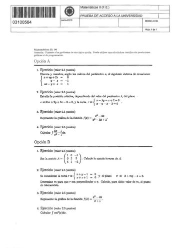 1 11 1111 1 1 111 111 11 11 03100564  Junio2010 Matemáticas ll FE 1 PRUEBA DE ACCESO A lA UNIVERSIDAD 1 MODELO 06 Hoja 1 de 1 Matemáticas II 06 Atención Conteste a los problemas de una úcica op ciól Puede utilizar una calculadora cielltífica sin prestaciones gráficas ni de programación Opción A l Ejercicio valor 25 puntos Discuta y resuelvs según los valores del parémetro a el siguiente sistema de ecuaciones   X llfJ 2z  0 11 z  1  axy z  l 2 Ejercicio valor 25 puntos  Estudie la posici6u relat…