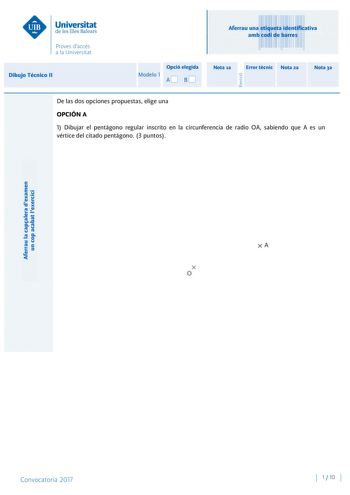 Aferrau la capalera dexamen un cop acabat lexercici Revisió Aferrau una etiqueta identificativa amb codi de barres Dibujo Técnico II Opció elegida Modelo 1 AB Nota 1a Error tcnic Nota 2a Nota 3a De las dos opciones propuestas elige una OPCIÓN A 1 Dibujar el pentágono regular inscrito en la circunferencia de radio OA sabiendo que A es un vértice del citado pentágono 3 puntos Convocatoria 2017 1  10 Dibujo Técnico II Modelo 1 2 Diédrico directo Conocidos los puntos ABC base triangular de un prism…