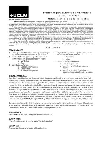 Evaluación para el Acceso a la Universidad Convocatoria de 2017 CAMPUS DE EXCELENCIA INTERNACIONAL Materia H i s t o r i a d e l a F i l o s o f í a Instrucciones El alumno puede contestar las preguntas en el orden que quiera En la primera parte cada pregunta tendrá un valor de 05 puntos Hay que poner en el cuadernillo del examen el número de pregunta y la contestación una letra una palabra o una frase dependiendo de la pregunta En las preguntas de opción múltiple sólo una opción es la correcta…