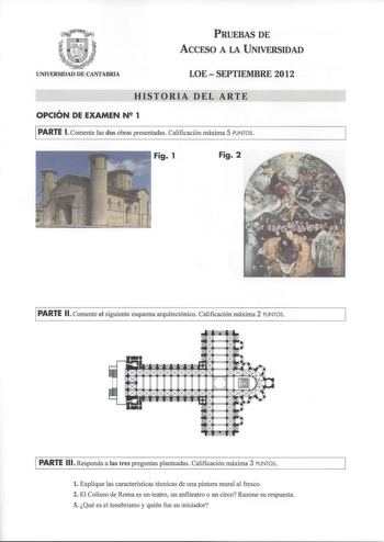 PRUEBAS DE ACCESO A LA UNIVERSIDAD UNIVERSIDAD DE CANTABRIA LOE  SEPTIEMBRE 2012 HISTORIA DEL ARTE OPCIÓN DE EXAMEN N 1 PARTE l Comente las dos obras presentadas Calificación máxima 5 PUNTOS Fig 1 Fig 2 PARTE 11 Comente el siguiente esquema arquitectónico Calificación máxima 2 PUNTOS PARTE 111 Responda a las tres preguntas planteadas Calificación máxima 3 PUNTOS  l Explique las características técnicas de una pintura mural al fresco 2 El Coliseo de Roma es un teatro un anfiteatro o un circo Raz…