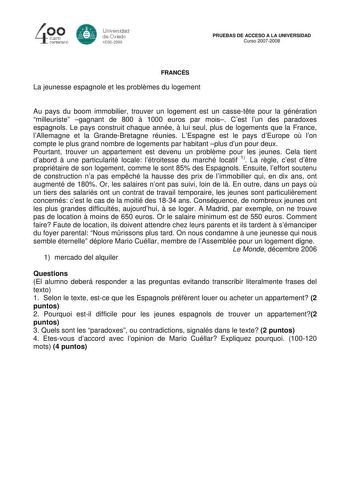 40 0 CLIBlro centenario 8 Universdad de Oviedo 1S082008 PRUEBAS DE ACCESO A LA UNIVERSIDAD Curso 20072008 FRANCÉS La jeunesse espagnole et les problmes du logement Au pays du boom immobilier trouver un logement est un cassette pour la génération milleuriste gagnant de 800  1000 euros par mois Cest lun des paradoxes espagnols Le pays construit chaque année  lui seul plus de logements que la France lAllemagne et la GrandeBretagne réunies LEspagne est le pays dEurope o lon compte le plus grand nom…