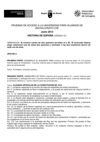 UNIVERSIDAD DE  MURCIA   Ih Región de Murcia Universidad Politécnica de Cartagena PRUEBAS DE ACCESO A LA UNIVERSIDAD PARA ALUMNOS DE BACHILLERATO LOE Junio 2012 HISTORIA DE ESPAÑA CÓDIGO 131 OBSERVACIÓN El examen consta de dos opciones cerradas A o B El alumnado deberá elegir solamente una de estas dos opciones y contestar a las dos cuestiones dentro de cada una de ellas OPCIÓN A PRIMERA PARTE DESARROLLE EL SIGUIENTE TEMA máximo de 4 puntos sobre 10 05 puntos máximo para la introducción 3 punto…