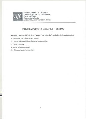 UNIVERSIDAD DE LA RIOJA Prueba de Acceso a la Universidad Curso 20052006 Convocatoria Junio ASIGNATURA HISTORIADE LA MÚSICA PRIMERA PARTE 40 MINUTOS  4 PUNTOS Escucha y analiza el Kyrie de la Messa Papa Marcello según los siguientes aspectos l Formación que lo interpreta y género 2 Características melódicas Relación letra y música 3 Forma y textura 4 Marco religioso y social 5 Cómo se llama el compositor 4 1 KYRIE Soprano Alto Tenor l 1enor2 Bassl ss2   fI  Ky  ri  e  e      1       1  le  i  s…