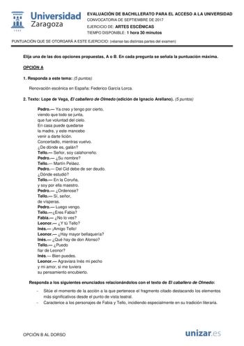  fil 1S42 Universidad Zaragoza EVALUACIÓN DE BACHILLERATO PARA EL ACCESO A LA UNIVERSIDAD CONVOCATORIA DE SEPTIEMBRE DE 2017 EJERCICIO DE ARTES ESCÉNICAS TIEMPO DISPONIBLE 1 hora 30 minutos PUNTUACIÓN QUE SE OTORGARÁ A ESTE EJERCICIO véanse las distintas partes del examen Elija una de las dos opciones propuestas A o B En cada pregunta se señala la puntuación máxima OPCIÓN A 1 Responda a este tema 5 puntos Renovación escénica en España Federico García Lorca 2 Texto Lope de Vega El caballero de O…