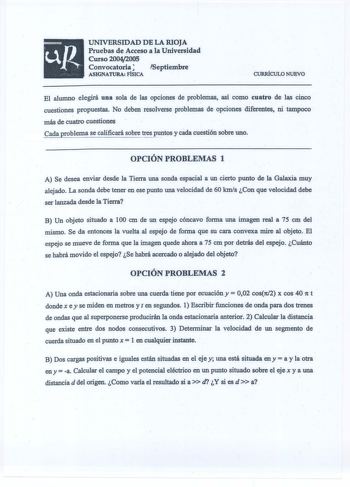 UNIVERSIDAD DE LA RIOJA Pruebas de Acceso a la Universidad Curso 20042005 Convocatoria Septiembre ASIGNATURA FÍSICA CURRÍCULO NUEVO El alumno elegirá una sola de las opciones de problemas así como cuatro de las cinco cuestiones propuestas No deben resolverse problemas de opciones diferentes ni tampoco  más de cuatro cuestiones Cada problema se calificará sobre tres ptos y cáda cuestión sobre uno OPCIÓN PROBLEMAS 1  A Se desea enviar desde la Tierra una sonda espacial a un cierto punto de la Gal…