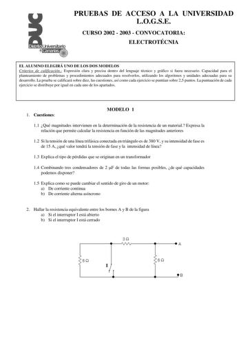 PRUEBAS DE ACCESO A LA UNIVERSIDAD LOGSE CURSO 2002  2003  CONVOCATORIA ELECTROTÉCNIA EL ALUMNO ELEGIRÁ UNO DE LOS DOS MODELOS Criterios de calificación Expresión clara y precisa dentro del lenguaje técnico y gráfico si fuera necesario Capacidad para el planteamiento de problemas y procedimientos adecuados para resolverlos utilizando los algoritmos y unidades adecuadas para su desarrollo La prueba se calificará sobre diez las cuestiones así como cada ejercicio se puntúan sobre 25 puntos La punt…