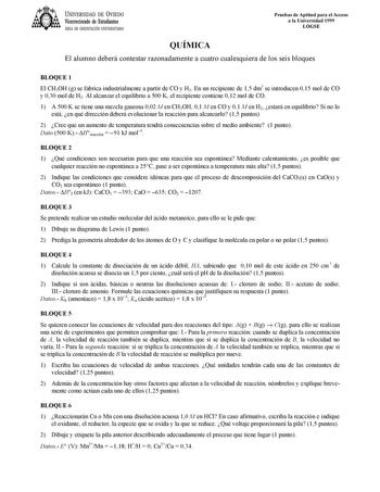 UNIVERSIDAD DE VIEDO Vicerrectorado de Estudiantes ÁREA DE ORIENTACIÓN UNIVERSITARIA Pruebas de Aptitud para el Acceso a la Universidad 1999 LOGSE QUÍMICA El alumno deberá contestar razonadamente a cuatro cualesquiera de los seis bloques BLOQUE 1 El CH3OH g se fabrica industrialmente a partir de CO y H2 En un recipiente de 15 dm3 se introducen 015 mol de CO y 030 mol de H2 Al alcanzar el equilibrio a 500 K el recipiente contiene 012 mol de CO 1 A 500 K se tiene una mezcla gaseosa 002 M en CH3OH…