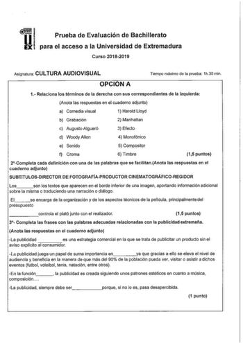 Prueba de Evaluación de Bachillerato para el acceso a la Universidad de Extremadura Curso 20182019 Asignatura CULTURA AUDIOVISUAL Tiempo máximo de la prueba 1h30 min OPCION A 1 Relaciona los términos de la derecha con sus correspondientes de la izquierda Anota las respuestas en el cuaderno adjunto a Comedia visual 1 Harold Lloyd b Grabación 2 Manhattan c Augusto Algueró 3 Efecto d WoodyAllen 4 Monofónico e Sonido 5 Compositor f Croma 6 Timbre 15 puntos 2Completa cada definición con una de las p…