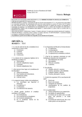 20141 Pruebas de Acceso a Enseñanzas de Grado Curso 201314 01J1M UNIVERSIDAD DE CASTILLA LA MANCHA Materia Biología Esta prueba está estructurada en DOS OPCIONES A y B DEBERÁ ELEGIR UNA DE ELLAS COMPLETA Cada una está organizada de la siguiente forma PRIMER BLOQUE 3 puntos 14 preguntas de tipo test dos de estas preguntas n 13 y 14 son de reserva pero deben ser contestadas igualmente En cada pregunta sólo una de las cuatro opciones es correcta El valor es de 025 puntos por cada respuesta correct…