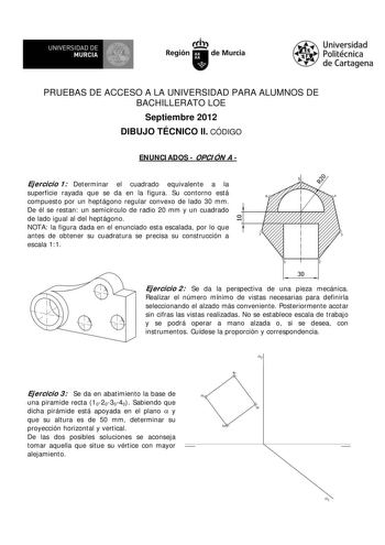 UNIVERSIDAD DE MURCIA  Ih Región de Murcia Universidad Politécnica de Cartagena PRUEBAS DE ACCESO A LA UNIVERSIDAD PARA ALUMNOS DE BACHILLERATO LOE Septiembre 2012 DIBUJO TÉCNICO II CÓDIGO ENUNCIADOS  OPCIÓN A  Ejercicio 1 Determinar el cuadrado equivalente a la superficie rayada que se da en la figura Su contorno está compuesto por un heptágono regular convexo de lado 30 mm De él se restan un semicírculo de radio 20 mm y un cuadrado de lado igual al del heptágono NOTA la figura dada en el enun…