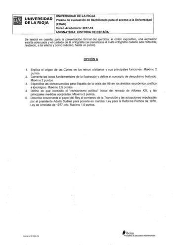 UNIVERSIDAD DE LA RIOJA UNIVERSIDAD DE LA RIOJA Prueba de evaluación de Bachillerato para el acceso a la Universidad EBAU Curso Académico 201718 ASIGNATURA HISTORIA DE ESPAÑA Se tendrá en cuenta para la presentación formal del ejercicio el orden expositivo una expresión escrita adecuada y el cuidado de la ortografía se penalizará la mala ortografía cuando sea reiterada restando a tal efecto y como máximo hasta un punto opcóNA 1 Explica el origen de las Cortes en los reinos cristianos y sus prin…