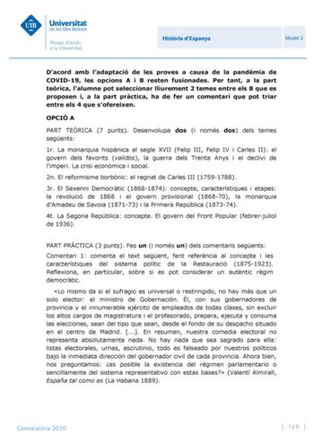 Histria dEspanya Model 2 Dacord amb ladaptació de les proves a causa de la pandmia de COVID19 les opcions A i B resten fusionades Per tant a la part terica lalumne pot seleccionar lliurement 2 temes entre els 8 que es proposen i a la part prctica ha de fer un comentari que pot triar entre els 4 que sofereixen OPCIÓ A PART TERICA 7 punts Desenvolupa dos i només dos dels temes segents 1r La monarquia hispnica al segle XVII Felip III Felip IV i Carles II el govern dels favorits validos la guerra d…