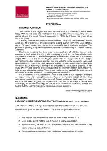 Evaluación para el Acceso a la Universidad Convocatoria 2018 IDIOMA EXTRANJERO INGLÉS  No se permite el uso del diccionario ni de ningún otro material didáctico  Las preguntas deberán ser respondidas en inglés  Duración de la prueba 1 hora y 30 minutos  Esta hoja no se entrega  Hay que responder todos los bloques de la propuesta elegida A o B PROPUESTA A INTERNET ADDICTION The Internet is the largest and most versatile source of information in the world today With its web sites and chat rooms i…