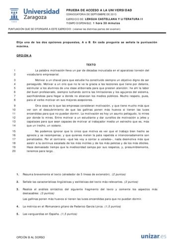  Universidad fil Zaragoza 1542 PRUEBA DE ACCESO A LA UNIVERSIDAD CONVOCATORIA DE SEPTIEMBRE DE 2013 EJERCICIO DE LENGUA CASTELLANA Y LITERATURA II TIEMPO DISPONIBLE 1 hora 30 minutos PUNTUACIÓN QUE SE OTORGARÁ A ESTE EJERCICIO véanse las distintas partes del examen Elija una de las dos opciones propuestas A o B En cada pregunta se señala la puntuación máxima OPCIÓN A TEXTO 1 La palabra motivación lleva un par de décadas incrustada en el aparatoso torreón del 2 vocabulario empresarial 3 Motivar …