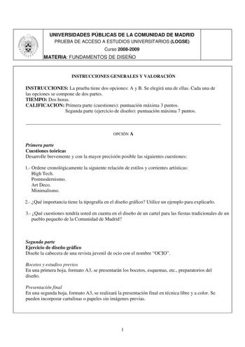 UNIVERSIDADES PÚBLICAS DE LA COMUNIDAD DE MADRID PRUEBA DE ACCESO A ESTUDIOS UNIVERSITARIOS LOGSE Curso 20082009 MATERIA FUNDAMENTOS DE DISEÑO 1 7 INSTRUCCIONES GENERALES Y VALORACIÓN INSTRUCCIONES La prueba tiene dos opciones A y B Se elegirá una de ellas Cada una de las opciones se compone de dos partes TIEMPO Dos horas CALIFICACION Primera parte cuestiones puntuación máxima 3 puntos Segunda parte ejercicio de diseño puntuación máxima 7 puntos  OPCIÓN A Primera parte Cuestiones teóricas Desar…