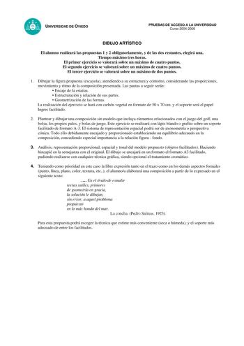 UNIVERSIDAD DE OVIEDO PRUEBAS DE ACCESO A LA UNIVERSIDAD Curso 20042005 DIBUJO ARTÍSTICO El alumno realizará las propuestas 1 y 2 obligatoriamente y de las dos restantes elegirá una Tiempo máximo tres horas El primer ejercicio se valorará sobre un máximo de cuatro puntos El segundo ejercicio se valorará sobre un máximo de cuatro puntos El tercer ejercicio se valorará sobre un máximo de dos puntos 1 Dibujar la figura propuesta escayola atendiendo a su estructura y contorno considerando las propo…