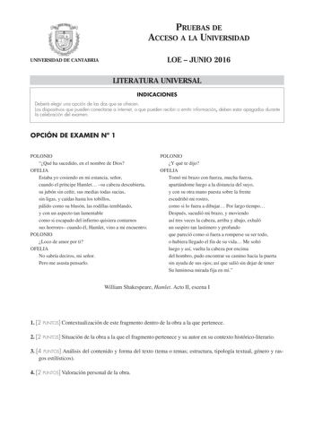 PRUEBAS DE ACCESO A LA UNIVERSIDAD UNIVERSIDAD DE CANTABRIA LOE  JUNIO 2016 LITERATURA UNIVERSAL INDICACIONES Deberá elegir una opción de las dos que se ofrecen Los dispositivos que pueden conectarse a internet o que pueden recibir o emitir información deben estar apagados durante la celebración del examen OPCIÓN DE EXAMEN N 1 POLONIO Qué ha sucedido en el nombre de Dios OFELIA Estaba yo cosiendo en mi estancia señor cuando el príncipe Hamlet su cabeza descubierta su jubón sin ceñir sus medias …