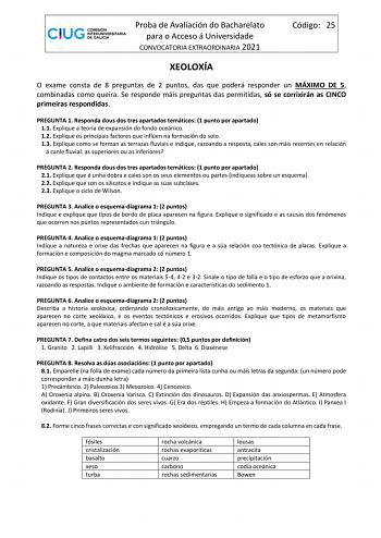 Proba de Avaliación do Bacharelato para o Acceso á Universidade CONVOCATORIA EXTRAORDINARIA 2021 Código 25 XEOLOXÍA O exame consta de 8 preguntas de 2 puntos das que poderá responder un MÁXIMO DE 5 combinadas como queira Se responde máis preguntas das permitidas só se corrixirán as CINCO primeiras respondidas PREGUNTA 1 Responda dous dos tres apartados temáticos 1 punto por apartado 11 Explique a teoría de expansión do fondo oceánico 12 Explique os principais factores que inflúen na formación d…