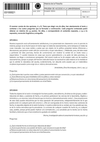 11 1111 1 111 11 11 111 111 03100021  Junio  2014 Historia de la Filosofía 1 PRUEBA DE ACCESO A LA UNIVERSIDAD 1 Duración 90min MODELO 01 Hoja 1 de 1 El examen consta de dos opciones A y B Tiene que elegir una de ellas leer atentamente el texto y contestar a las cuatro preguntas que se formulan a continuación Cada pregunta contestada podrá obtener un máximo de 25 puntos De ellos 2 corresponderán al contenido expuesto y 0 1 5 a la expresión corrección lingística y ortografía OPCION A Nuestra exp…