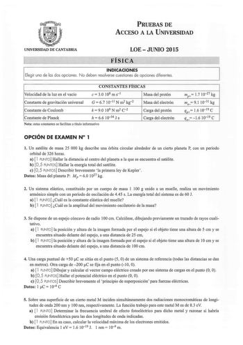 PRUEBAS DE ACCESO A LA UNIVERSIDAD UNIVERSIDAD DE CANTABRIA LOE  JUNIO 2015 FÍSICA INDICACIONES Elegir una de las dos opciones No deben resolverse cuestiones de opciones diferentes CONSTANTES FISICAS Velocidad de la luz en el vacío e 30 108 m s1 Masa del protón Constante de gravitación universal G  67 1011 N m2 kg2 Masa del electrón Constante de Coulomb k 90 109 N m2 c2 Carga del protón Constante de Planck h  66 1034 J s Carga del electrón Nota estas constantes se facilitan a título informativo…