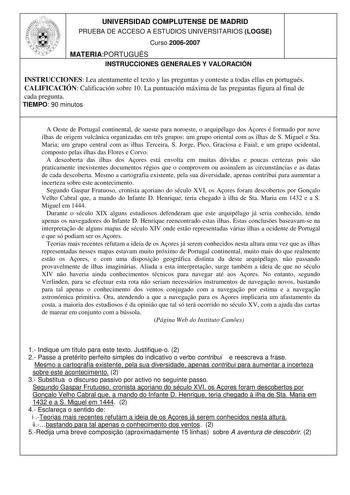 UNIVERSIDAD COMPLUTENSE DE MADRID PRUEBA DE ACCESO A ESTUDIOS UNIVERSITARIOS LOGSE Curso 20062007 MATERIAPORTUGUÉS INSTRUCCIONES GENERALES Y VALORACIÓN INSTRUCCIONES Lea atentamente el texto y las preguntas y conteste a todas ellas en portugués CALIFICACIÓN Calificación sobre 10 La puntuación máxima de las preguntas figura al final de cada pregunta TIEMPO 90 minutos A Oeste de Portugal continental de sueste para noroeste o arquipélago dos Aores é formado por nove ilhas de origem vulcnica organi…