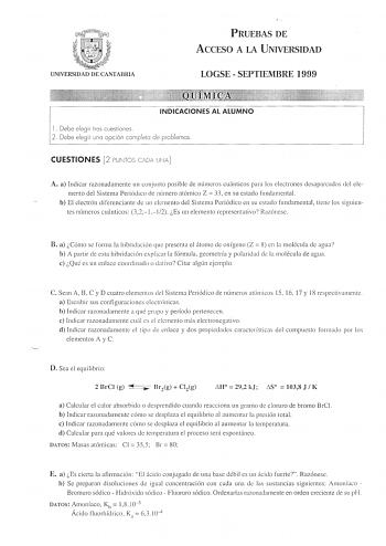 UNIVERSIDAD DE CANTABRIA PRUEBAS DE ACCESO A LA UNIVERSIDAD LOGSE  SEPTIEMBRE 1999 INDICACIONES AL ALUMNO 1 Debe elegir tres cuestiones 2 Debe elegir una opción completa de problemas CUESTIONES 2 PUNTOS CADA UNA A a Indicar razonadamente un conjunto posible ele números cuánticos para los electrones desapareados del ele mento del Sistema Periódico ele número atómico Z  33 en su estado fundamental b El electrón cliferenciante ele un elemento ele Sistema Periódico en su estado fundamental tiene lo…