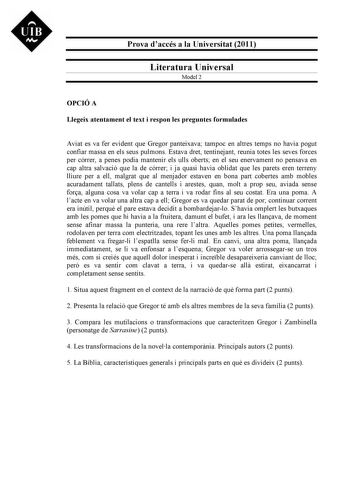 UIB M Prova daccés a la Universitat 2011 Literatura Universal Model 2 OPCIÓ A Llegeix atentament el text i respon les preguntes formulades Aviat es va fer evident que Gregor panteixava tampoc en altres temps no havia pogut confiar massa en els seus pulmons Estava dret tentinejant reunia totes les seves forces per córrer a penes podia mantenir els ulls oberts en el seu enervament no pensava en cap altra salvació que la de córrer i ja quasi havia oblidat que les parets eren terreny lliure per a e…