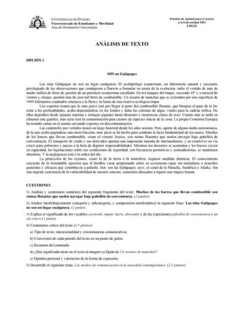 UNIVERSIDAD DE OVIEDO Vicerrectorado de Estudiantes y Movilidad Área de Orientación Universitaria Pruebas de Aptitud para el Acceso a la Universidad 2001 LOGSE ANÁLISIS DE TEXTO OPCIÓN 1 SOS en Galápagos Las islas Galápagos no son un lugar cualquiera El archipiélago ecuatoriano un laboratorio natural y escenario privilegiado de las observaciones que condujeron a Darwin a formular su teoría de la evolución sufre el vertido de más de medio millón de litros de gasóleo de un petrolero ecuatoriano e…