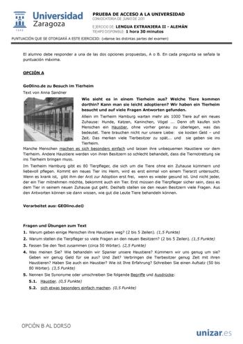  Universidad 111 Zaragoza 1542 PRUEBA DE ACCESO A LA UNIVERSIDAD CONVOCATORIA DE JUNIO DE 2011 EJERCICIO DE LENGUA EXTRANJERA II  ALEMÁN TIEMPO DISPONIBLE 1 hora 30 minutos PUNTUACIÓN QUE SE OTORGARÁ A ESTE EJERCICIO véanse las distintas partes del examen El alumno debe responder a una de las dos opciones propuestas A o B En cada pregunta se señala la puntuación máxima OPCIÓN A GeOlinode zu Besuch im Tierheim Text von Anna Sandner Wie sieht es in einem Tierheim aus Welche Tiere kommen dorthin K…