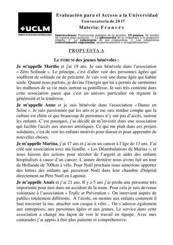 Evaluación para el Acceso a la Universidad Convocatoria de 2017 Materia F r a n c é s CAMPUS DE EXCELENCIA INTERNACIONAL Instrucciones Puntuación máxima de la prueba 10 puntos Se tendrá en cuenta para puntuar 1 La adecuación de la respuesta a la pregunta elegida 2 La coherencia de las respuestas 3 Las respuestas correctamente expresadas gramaticalmente y ortográficamente PROPUESTA A Le FORUM des jeunes bénévoles  Je mappelle Marthe et jai 19 ans Je suis bénévole dans lassociation  Zéro Solitude…