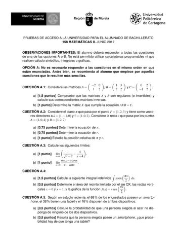 PRUEBAS DE ACCESO A LA UNIVERSIDAD PARA EL ALUMNADO DE BACHILLERATO 158 MATEMÁTICAS II JUNIO 2017 OBSERVACIONES IMPORTANTES El alumno deberá responder a todas las cuestiones de una de las opciones A o B No está permitido utilizar calculadoras programables ni que realicen cálculo simbólico integrales o grácas OPCIÓN A No es necesario responder a las cuestiones en el mismo orden en que están enunciadas Antes bien se recomienda al alumno que empiece por aquellas cuestiones que le resulten más senc…