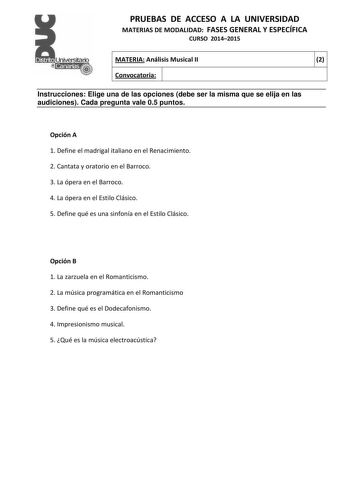 PRUEBAS DE ACCESO A LA UNIVERSIDAD MATERIAS DE MODALIDAD FASES GENERAL Y ESPECÍFICA CURSO 20142015 MATERIA Análisis Musical II 2 Convocatoria 1 1 Instrucciones Elige una de las opciones debe ser la misma que se elija en las audiciones Cada pregunta vale 05 puntos Opción A 1 Define el madrigal italiano en el Renacimiento 2 Cantata y oratorio en el Barroco 3 La ópera en el Barroco 4 La ópera en el Estilo Clásico 5 Define qué es una sinfonía en el Estilo Clásico Opción B 1 La zarzuela en el Romant…