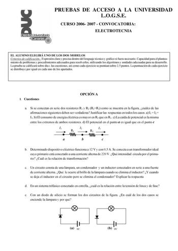 PRUEBAS DE ACCESO A LA UNIVERSIDAD LOGSE CURSO 2006 2007  CONVOCATORIA ELECTROTECNIA EL ALUMNO ELEGIRÁ UNO DE LOS DOS MODELOS Criterios de calificación Expresión clara y precisa dentro del lenguaje técnico y gráfico si fuera necesario Capacidad para el planteamiento de problemas y procedimientos adecuados para resolverlos utilizando los algoritmos y unidades adecuadas para su desarrollo La prueba se calificará sobre diez las cuestiones así como cada ejercicio se puntúan sobre 25 puntos La puntu…