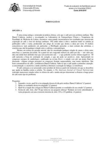 Prueba de evaluación de Bachillerato para el acceso a la Universidad EBAU Curso 20182019 PORTUGUÉS II OPCIÓN A É uma crena antiga e enraizada na prática clínica a de que o café provoca arritmia cardíaca Mas Daniel Caldeira médico e investigador no Laboratório de Farmacologia Clínica e Teraputica da Faculdade de Medicina de Lisboa encontrou uma grande inconsistncia nos resultados que associavam exposio ao café e risco de doena cardíaca Ps ento mos  obra e analisou todos os estudos já publicados …