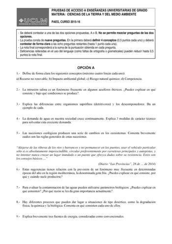 PRUEBAS DE ACCESO A ENSEÑANZAS UNIVERSITARIAS DE GRADO MATERIA CIENCIAS DE LA TIERRA Y DEL MEDIO AMBIENTE PAEG CURSO 201516  Se deberá contestar a una de las dos opciones propuestas A o B No se permite mezclar preguntas de las dos opciones  La prueba consta de nueve preguntas En la primera deberá definir 4 conceptos 05 puntos cada uno y deberá contestar de forma clara a las ocho preguntas restantes hasta 1 punto cada una  La nota final corresponderá a la suma de la puntuación obtenida en cada p…